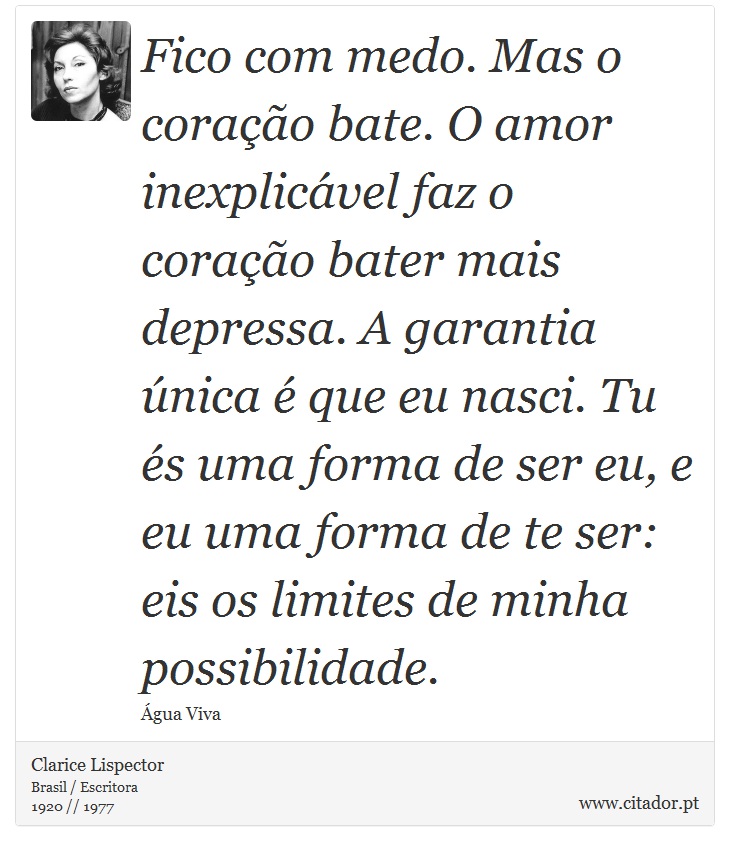 Fico com medo. Mas o coração bate. O amor inexplicável faz o coração bater mais depressa. A garantia única é que eu nasci. Tu és uma forma de ser eu, e eu uma forma de te ser: eis os limites de minha possibilidade. - Clarice Lispector - Frases