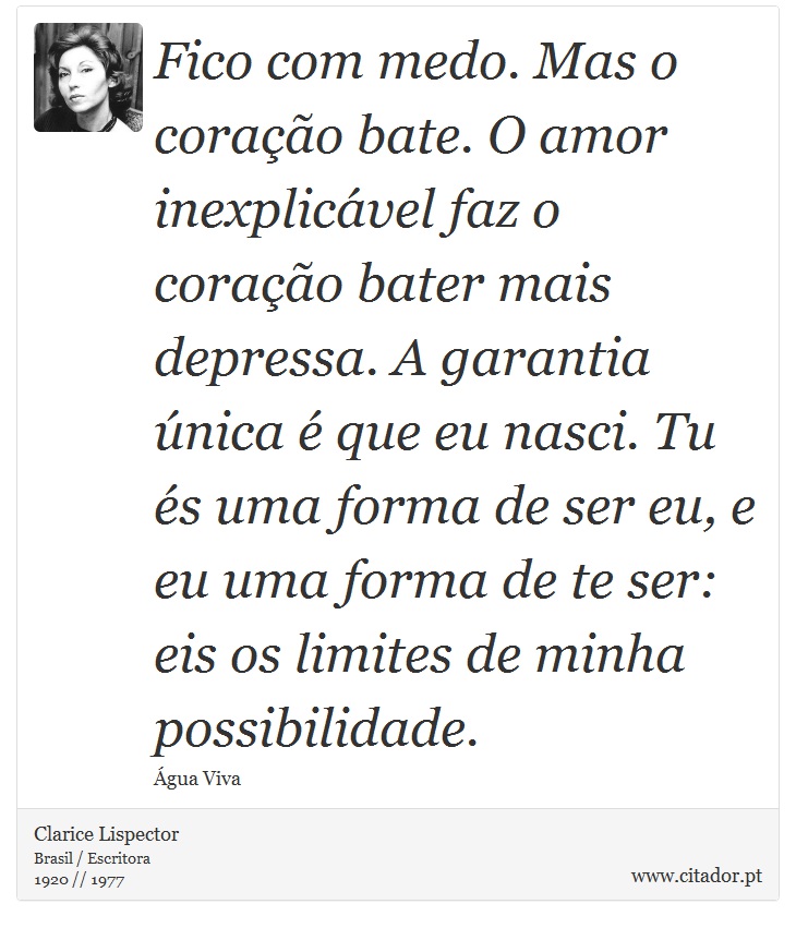 Fico com medo. Mas o corao bate. O amor inexplicvel faz o corao bater mais depressa. A garantia nica  que eu nasci. Tu s uma forma de ser eu, e eu uma forma de te ser: eis os limites de minha possibilidade. - Clarice Lispector - Frases