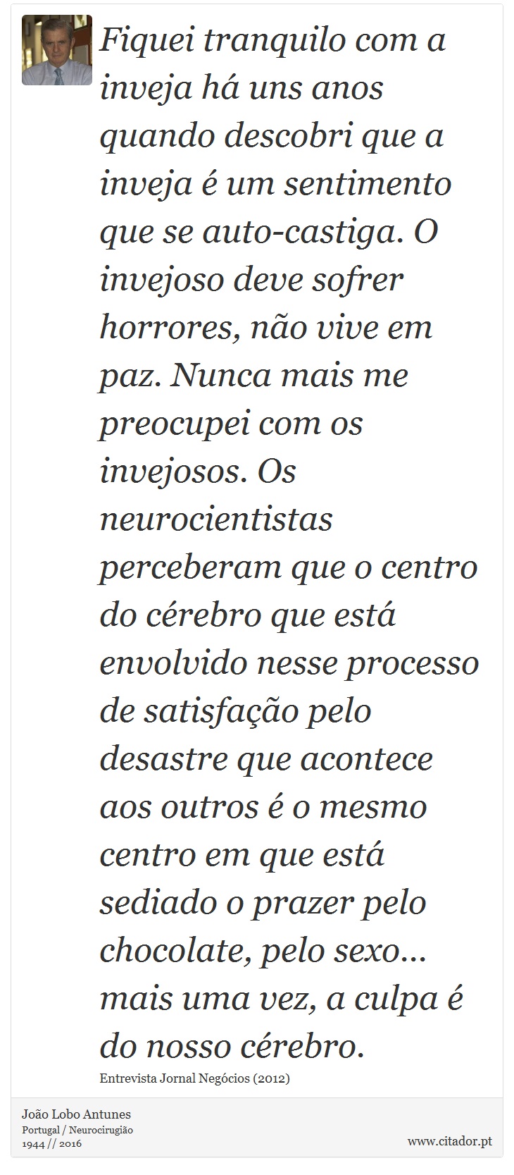 Fiquei tranquilo com a inveja há uns anos quando descobri que a inveja é um sentimento que se auto-castiga. O invejoso deve sofrer horrores, não vive em paz. Nunca mais me preocupei com os invejosos. Os neurocientistas perceberam que o centro do cérebro que está envolvido nesse processo de satisfação pelo desastre que acontece aos outros é o mesmo centro em que está sediado o prazer pelo chocolate, pelo sexo... mais uma vez, a culpa é do nosso cérebro. - João Lobo Antunes - Frases