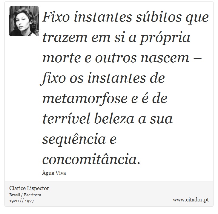 Fixo instantes súbitos que trazem em si a própria morte e outros nascem – fixo os instantes de metamorfose e é de terrível beleza a sua sequência e concomitância. - Clarice Lispector - Frases