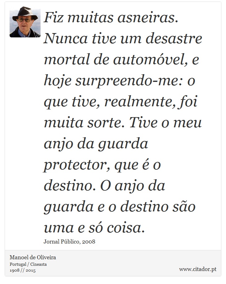 Fiz muitas asneiras. Nunca tive um desastre mortal de automóvel, e hoje surpreendo-me: o que tive, realmente, foi muita sorte. Tive o meu anjo da guarda protector, que é o destino. O anjo da guarda e o destino são uma e só coisa. - Manoel de Oliveira - Frases
