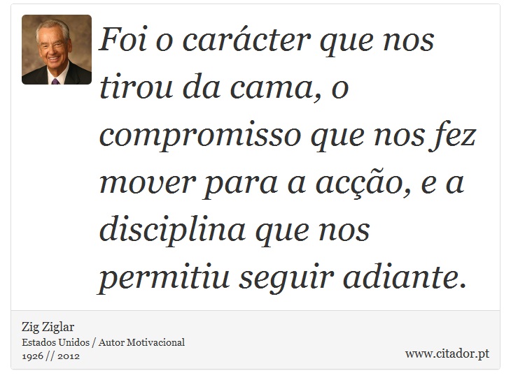 Foi o carácter que nos tirou da cama, o compromisso que nos fez mover para a acção, e a disciplina que nos permitiu seguir adiante. - Zig Ziglar - Frases