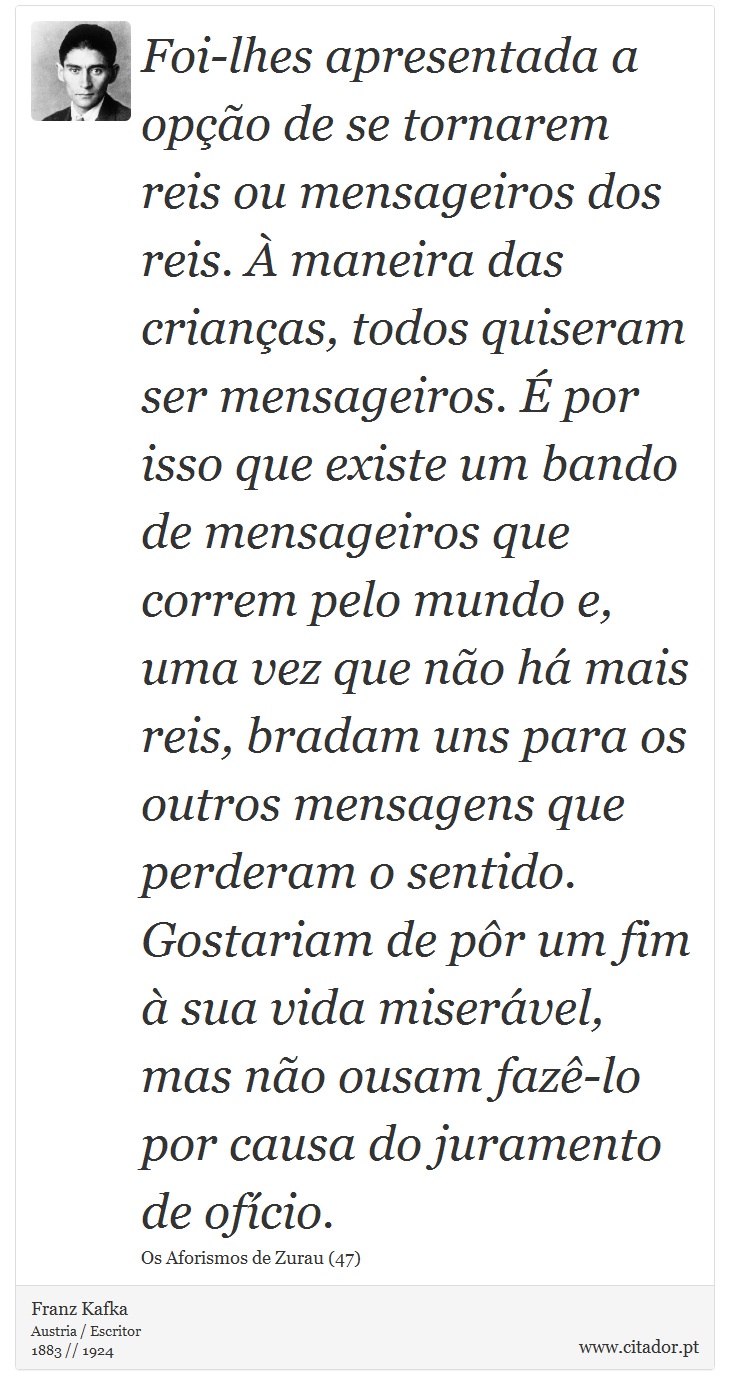 Foi-lhes apresentada a opção de se tornarem reis ou mensageiros dos reis. À maneira das crianças, todos quiseram ser mensageiros. É por isso que existe um bando de mensageiros que correm pelo mundo e, uma vez que não há mais reis, bradam uns para os outros mensagens que perderam o sentido. Gostariam de pôr um fim à sua vida miserável, mas não ousam fazê-lo por causa do juramento de ofício. - Franz Kafka - Frases