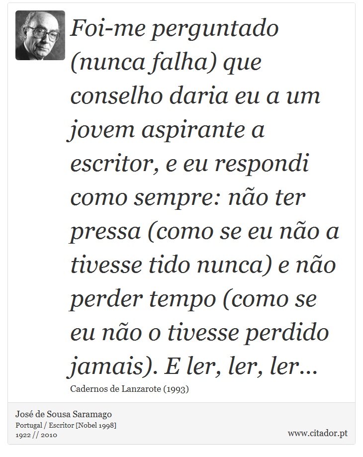Foi-me perguntado (nunca falha) que conselho daria eu a um jovem aspirante a escritor, e eu respondi como sempre: não ter pressa (como se eu não a tivesse tido nunca) e não perder tempo (como se eu não o tivesse perdido jamais). E ler, ler, ler... - José Saramago - Frases