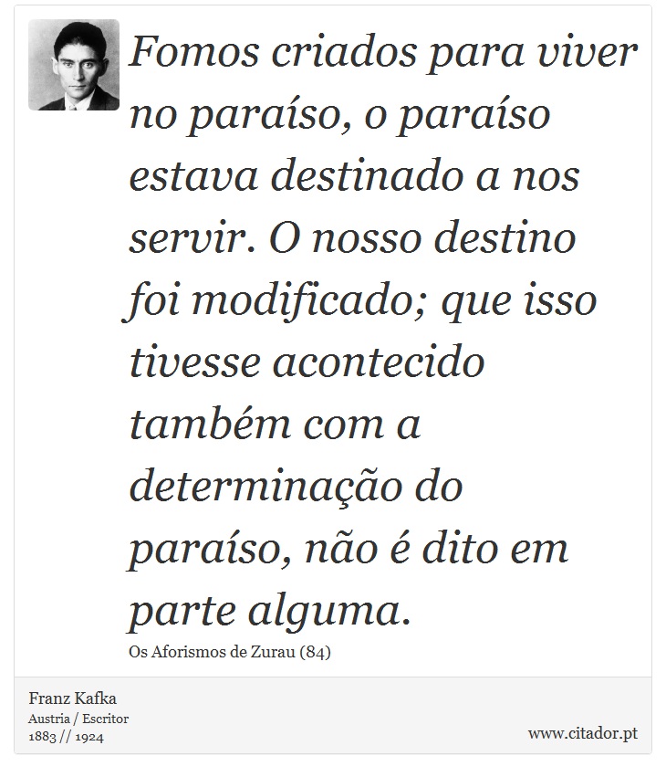 Fomos criados para viver no paraíso, o paraíso estava destinado a nos servir. O nosso destino foi modificado; que isso tivesse acontecido também com a determinação do paraíso, não é dito em parte alguma. - Franz Kafka - Frases