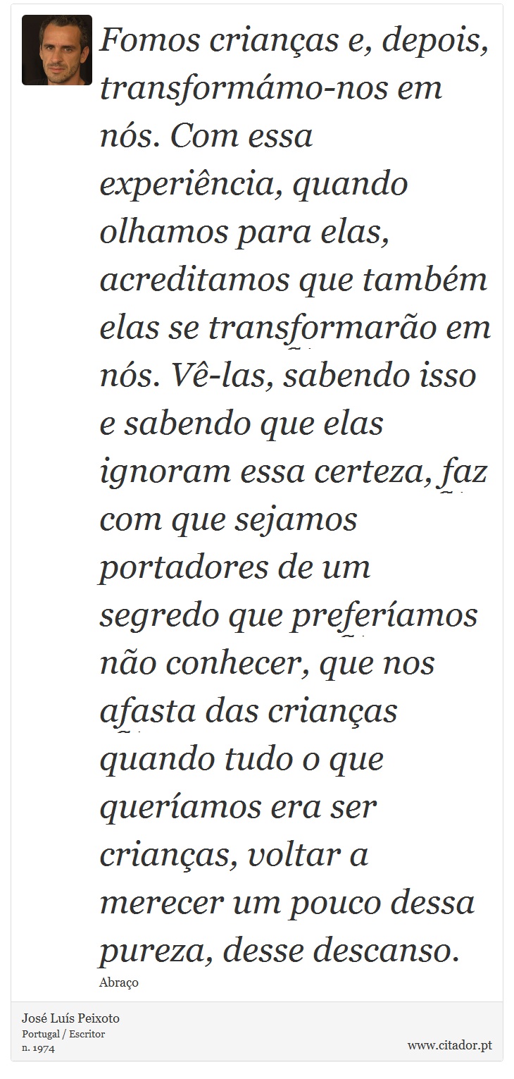 Fomos crianças e, depois, transformámo-nos em nós. Com essa experiência, quando olhamos para elas, acreditamos que também elas se transformarão em nós. Vê-las, sabendo isso e sabendo que elas ignoram essa certeza, faz com que sejamos portadores de um segredo que preferíamos não conhecer, que nos afasta das crianças quando tudo o que queríamos era ser crianças, voltar a merecer um pouco dessa pureza, desse descanso. - José Luís Peixoto - Frases