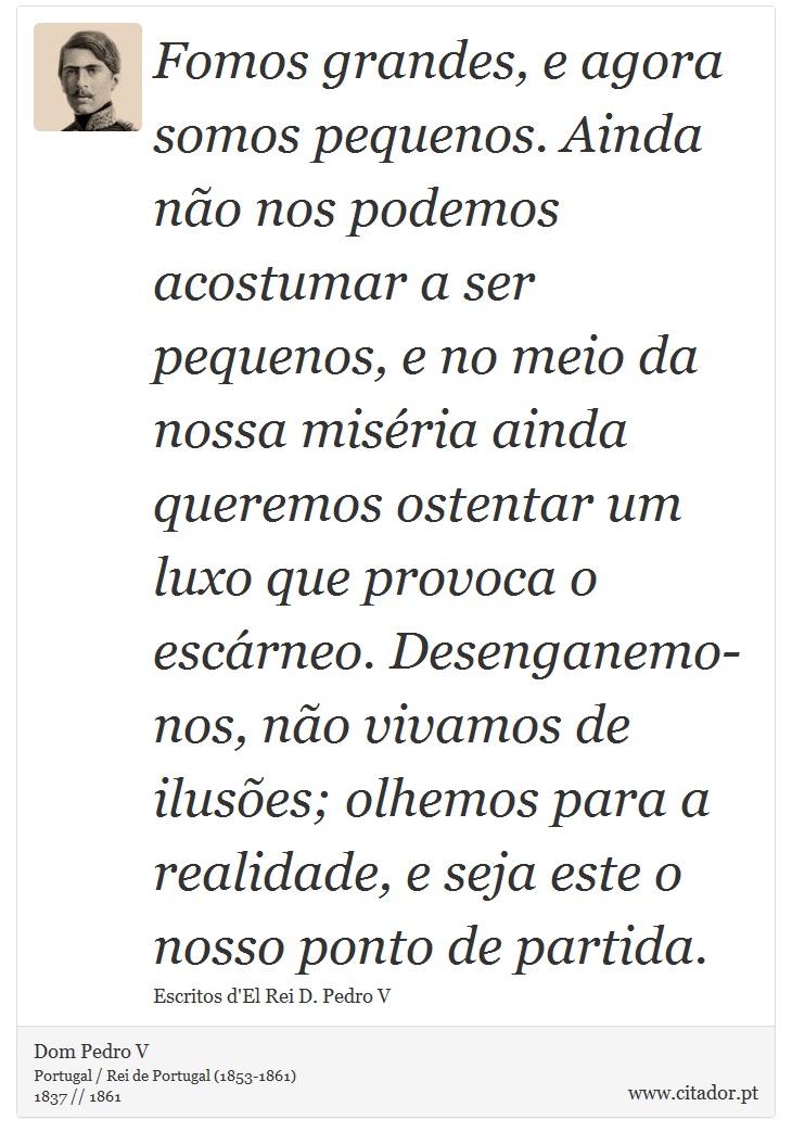 Fomos grandes, e agora somos pequenos. Ainda não nos podemos acostumar a ser pequenos, e no meio da nossa miséria ainda queremos ostentar um luxo que provoca o escárneo. Desenganemo-nos, não vivamos de ilusões; olhemos para a realidade, e seja este o nosso ponto de partida. - Dom Pedro V - Frases