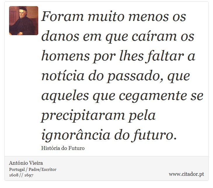 Foram muito menos os danos em que caíram os homens por lhes faltar a notícia do passado, que aqueles que cegamente se precipitaram pela ignorância do futuro. - António Vieira - Frases