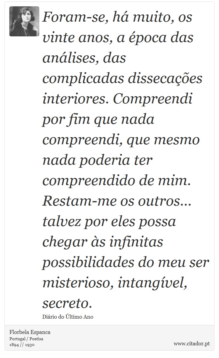 Foram-se, há muito, os vinte anos, a época das análises, das complicadas dissecações interiores. Compreendi por fim que nada compreendi, que mesmo nada poderia ter compreendido de mim. Restam-me os outros... talvez por eles possa chegar às infinitas possibilidades do meu ser misterioso, intangível, secreto. - Florbela Espanca - Frases