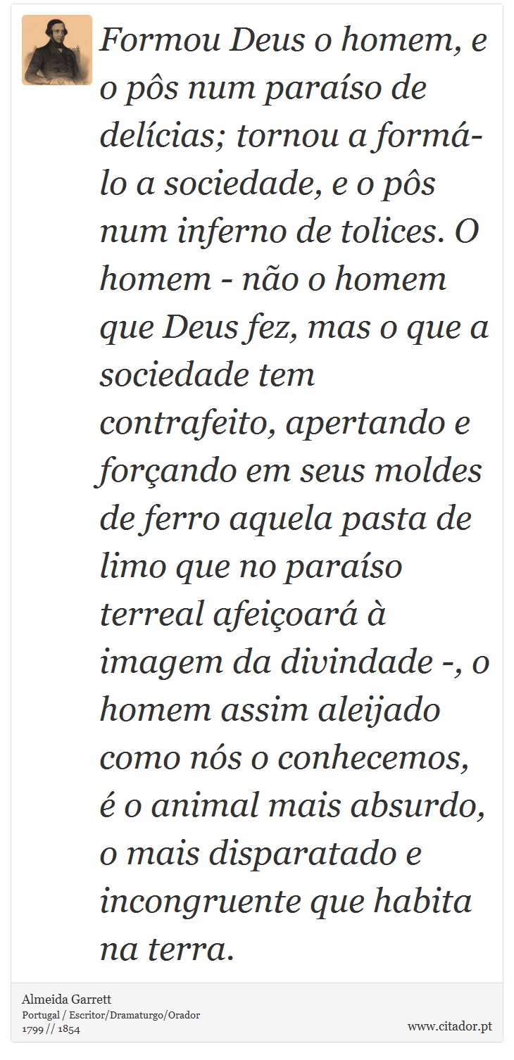 Formou Deus o homem, e o pôs num paraíso de delícias; tornou a formá-lo a sociedade, e o pôs num inferno de tolices. O homem - não o homem que Deus fez, mas o que a sociedade tem contrafeito, apertando e forçando em seus moldes de ferro aquela pasta de limo que no paraíso terreal afeiçoará à imagem da divindade -, o homem assim aleijado como nós o conhecemos, é o animal mais absurdo, o mais disparatado e incongruente que habita na terra. - Almeida Garrett - Frases