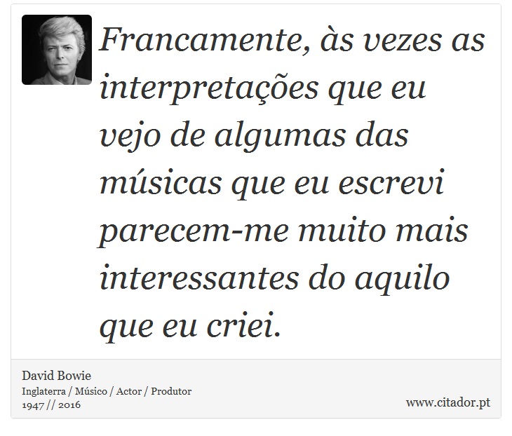 Francamente, às vezes as interpretações que eu vejo de algumas das músicas que eu escrevi parecem-me muito mais interessantes do aquilo que eu criei. - David Bowie - Frases