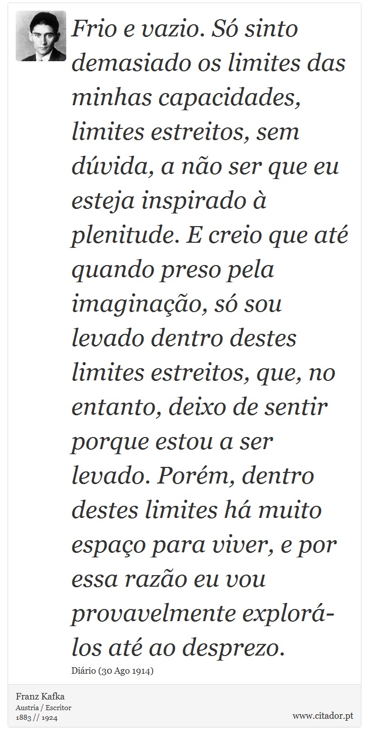 Frio e vazio. Só sinto demasiado os limites das minhas capacidades, limites estreitos, sem dúvida, a não ser que eu esteja inspirado à plenitude. E creio que até quando preso pela imaginação, só sou levado dentro destes limites estreitos, que, no entanto, deixo de sentir porque estou a ser levado. Porém, dentro destes limites há muito espaço para viver, e por essa razão eu vou provavelmente explorá-los até ao desprezo. - Franz Kafka - Frases