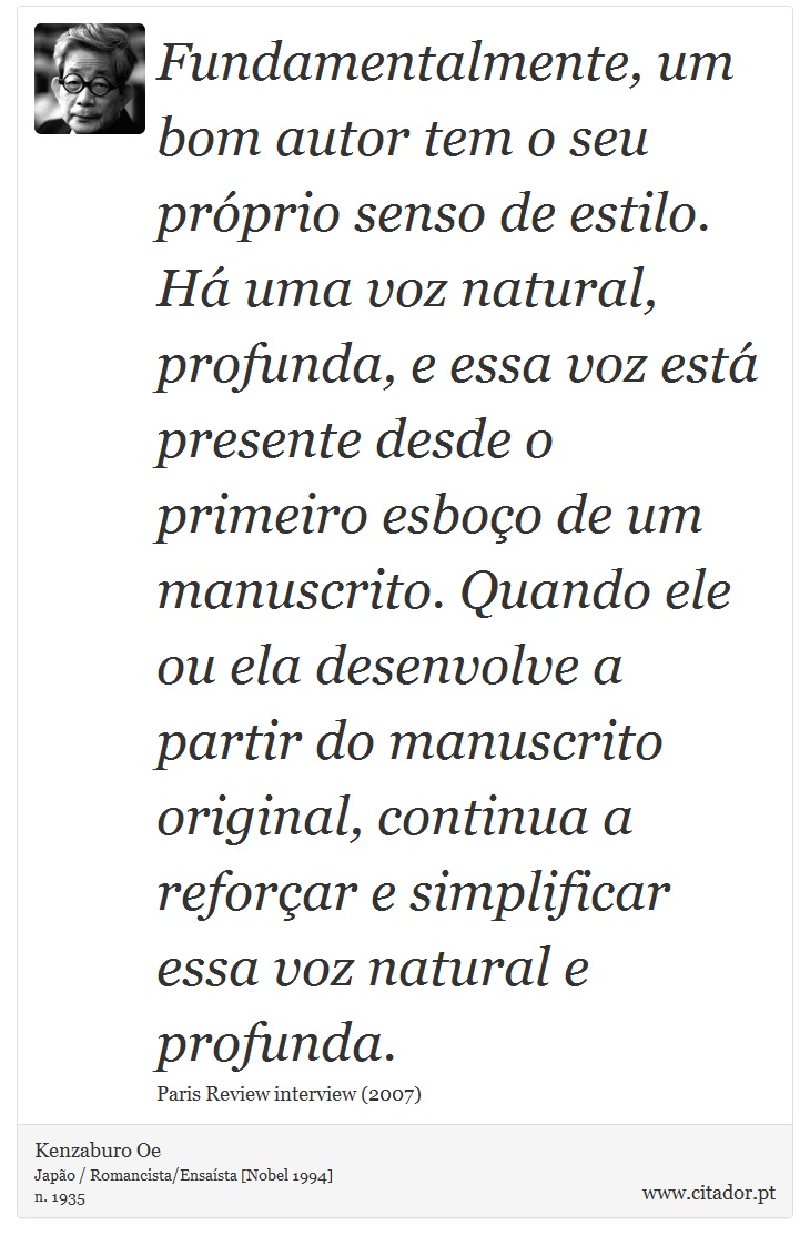 Fundamentalmente, um bom autor tem o seu próprio senso de estilo. Há uma voz natural, profunda, e essa voz está presente desde o primeiro esboço de um manuscrito. Quando ele ou ela desenvolve a partir do manuscrito original, continua a reforçar e simplificar essa voz natural e profunda. - Kenzaburo Oe - Frases