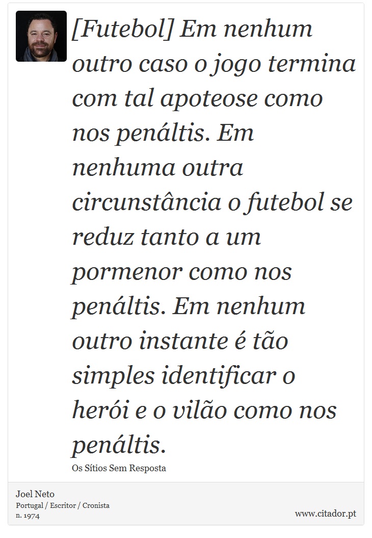 [Futebol] Em nenhum outro caso o jogo termina com tal apoteose como nos penáltis. Em nenhuma outra circunstância o futebol se reduz tanto a um pormenor como nos penáltis. Em nenhum outro instante é tão simples identificar o herói e o vilão como nos penáltis. - Joel Neto - Frases