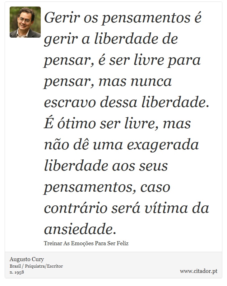 Gerir os pensamentos é gerir a liberdade de pensar, é ser livre para pensar, mas nunca escravo dessa liberdade. É ótimo ser livre, mas não dê uma exagerada liberdade aos seus pensamentos, caso contrário será vítima da ansiedade. - Augusto Cury - Frases