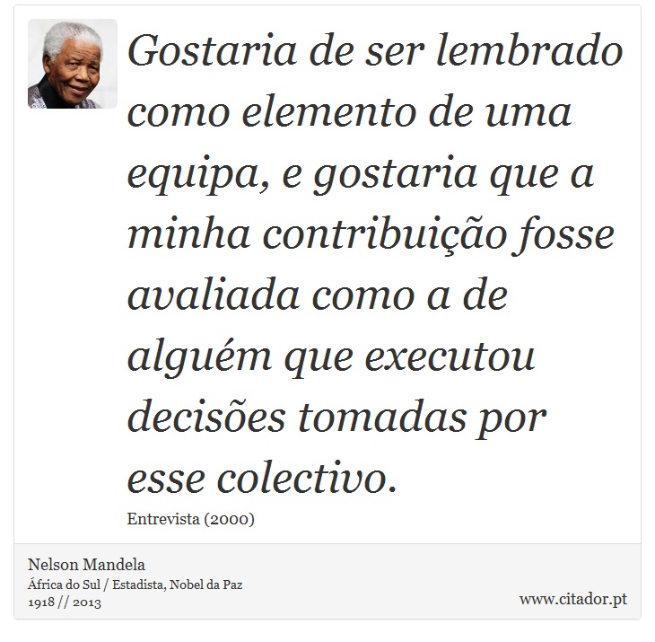 Gostaria de ser lembrado como elemento de uma equipa, e gostaria que a minha contribuição fosse avaliada como a de alguém que executou decisões tomadas por esse colectivo. - Nelson Mandela - Frases