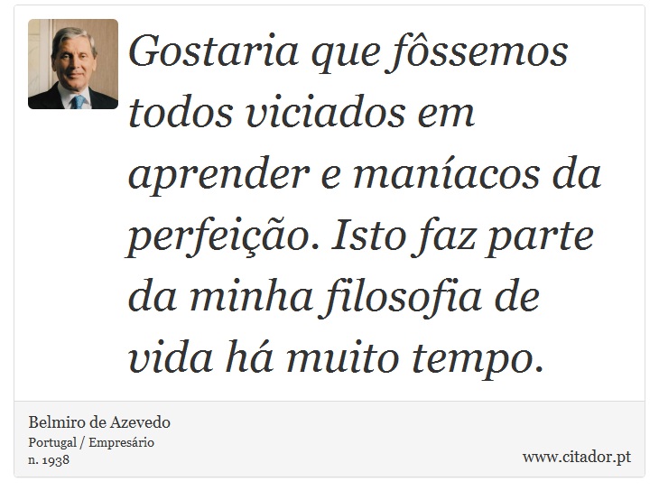 Gostaria que fôssemos todos viciados em aprender e maníacos da perfeição. Isto faz parte da minha filosofia de vida há muito tempo. - Belmiro de Azevedo - Frases