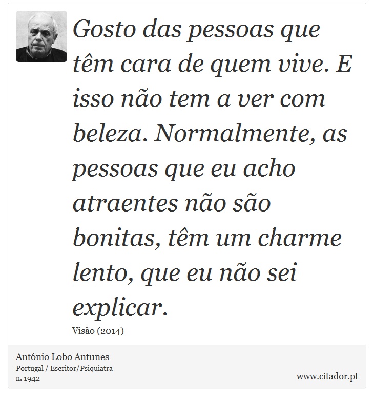 Gosto das pessoas que têm cara de quem vive. E isso não tem a ver com beleza. Normalmente, as pessoas que eu acho atraentes não são bonitas, têm um charme lento, que eu não sei explicar. - António Lobo Antunes - Frases