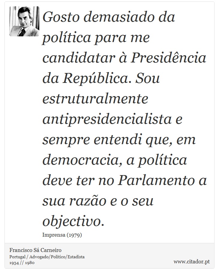 Gosto demasiado da política para me candidatar à Presidência da República. Sou estruturalmente antipresidencialista e sempre entendi que, em democracia, a política deve ter no Parlamento a sua razão e o seu objectivo. - Francisco Sá Carneiro - Frases