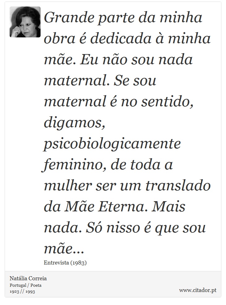 Grande parte da minha obra é dedicada à minha mãe. Eu não sou nada maternal. Se sou maternal é no sentido, digamos, psicobiologicamente feminino, de toda a mulher ser um translado da Mãe Eterna. Mais nada. Só nisso é que sou mãe... - Natália Correia - Frases