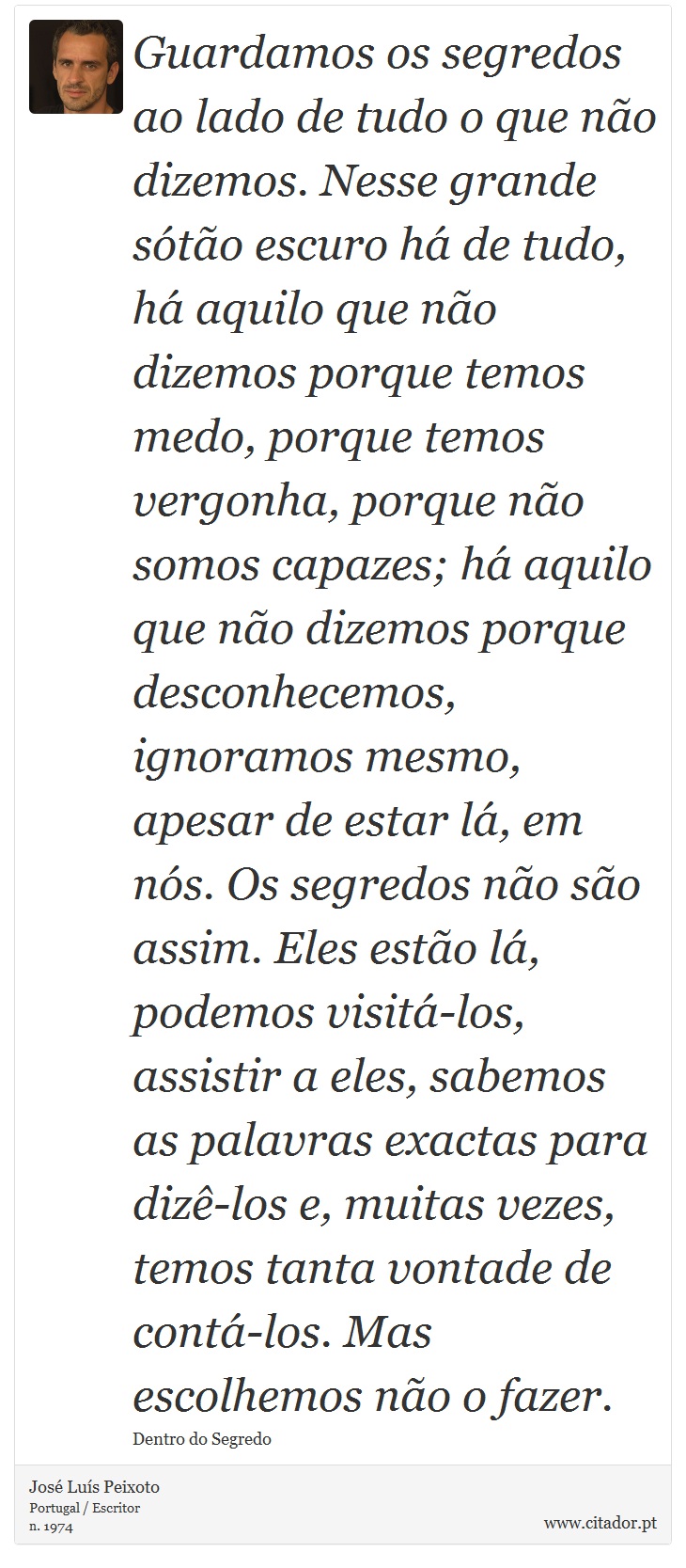 Guardamos os segredos ao lado de tudo o que não dizemos. Nesse grande sótão escuro há de tudo, há aquilo que não dizemos porque temos medo, porque temos vergonha, porque não somos capazes; há aquilo que não dizemos porque desconhecemos, ignoramos mesmo, apesar de estar lá, em nós. Os segredos não são assim. Eles estão lá, podemos visitá-los, assistir a eles, sabemos as palavras exactas para dizê-los e, muitas vezes, temos tanta vontade de contá-los. Mas escolhemos não o fazer. - José Luís Peixoto - Frases