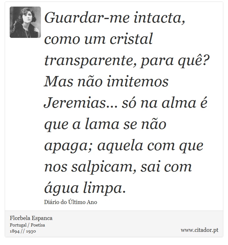 Guardar-me intacta, como um cristal transparente, para quê? Mas não imitemos Jeremias... só na alma é que a lama se não apaga; aquela com que nos salpicam, sai com água limpa. - Florbela Espanca - Frases