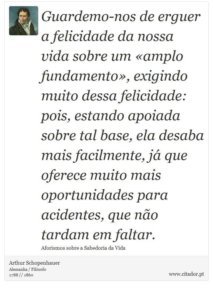 Guardemo-nos de erguer a felicidade da nossa vida sobre um «amplo fundamento», exigindo muito dessa felicidade: pois, estando apoiada sobre tal base, ela desaba mais facilmente, já que oferece muito mais oportunidades para acidentes, que não tardam em faltar. - Arthur Schopenhauer - Frases