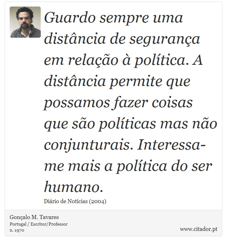 Guardo sempre uma distância de segurança em relação à política. A distância permite que possamos fazer coisas que são políticas mas não conjunturais. Interessa-me mais a política do ser humano. - Gonçalo M. Tavares - Frases