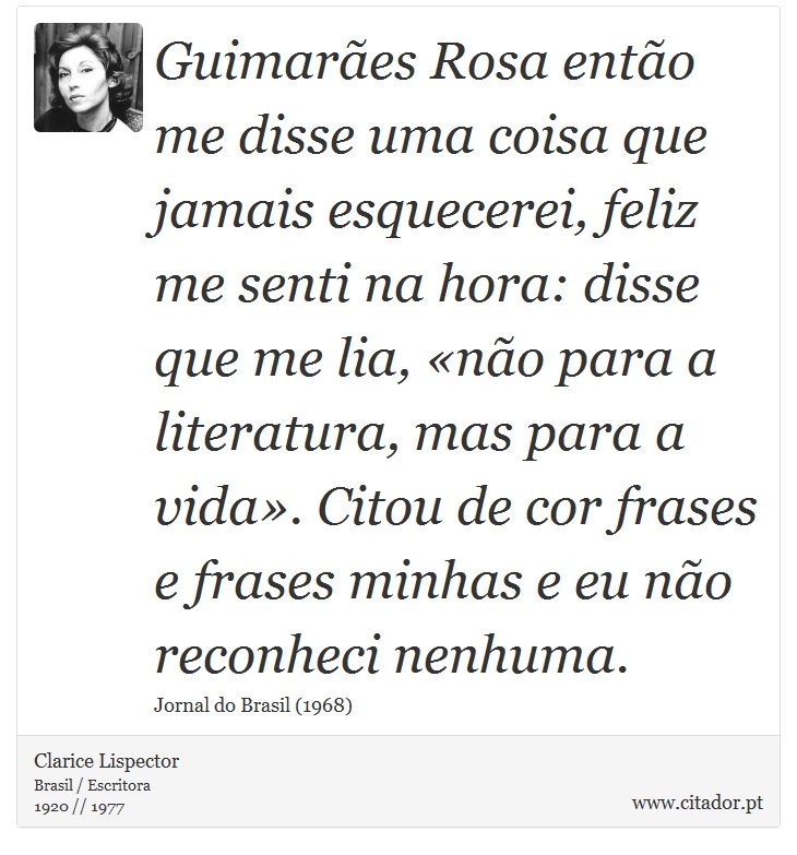Guimarães Rosa então me disse uma coisa que jamais esquecerei, feliz me senti na hora: disse que me lia, «não para a literatura, mas para a vida». Citou de cor frases e frases minhas e eu não reconheci nenhuma. - Clarice Lispector - Frases