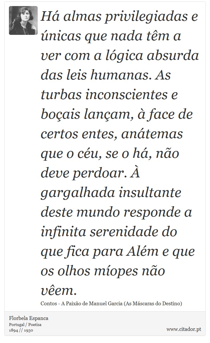 Há almas privilegiadas e únicas que nada têm a ver com a lógica absurda das leis humanas. As turbas inconscientes e boçais lançam, à face de certos entes, anátemas que o céu, se o há, não deve perdoar. À gargalhada insultante deste mundo responde a infinita serenidade do que fica para Além e que os olhos míopes não vêem. - Florbela Espanca - Frases