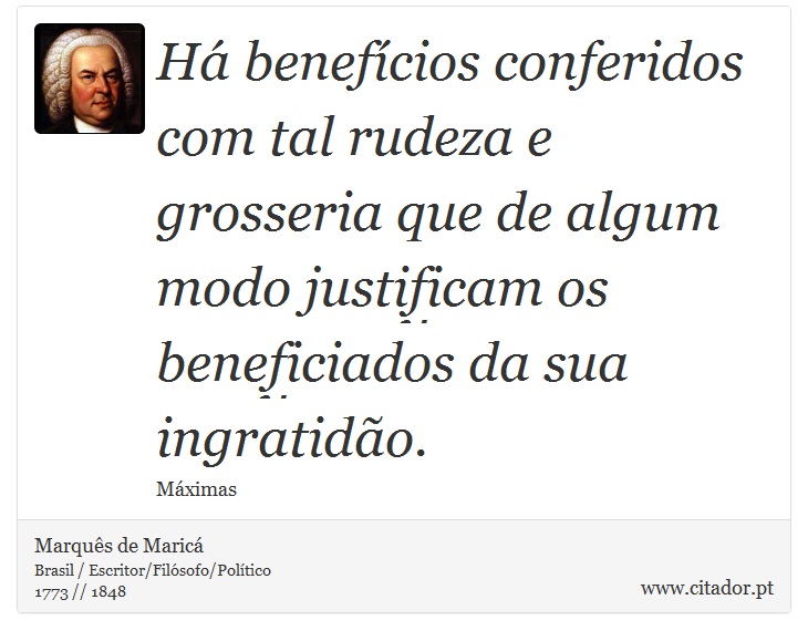 Há benefícios conferidos com tal rudeza e grosseria que de algum modo justificam os beneficiados da sua ingratidão. - Marquês de Maricá - Frases
