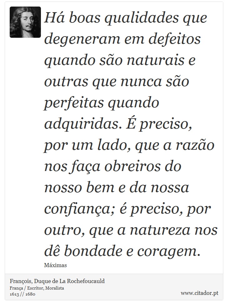 Há boas qualidades que degeneram em defeitos quando são naturais e outras que nunca são perfeitas quando adquiridas. É preciso, por um lado, que a razão nos faça obreiros do nosso bem e da nossa confiança; é preciso, por outro, que a natureza nos dê bondade e coragem. - François, Duque de La Rochefoucauld - Frases