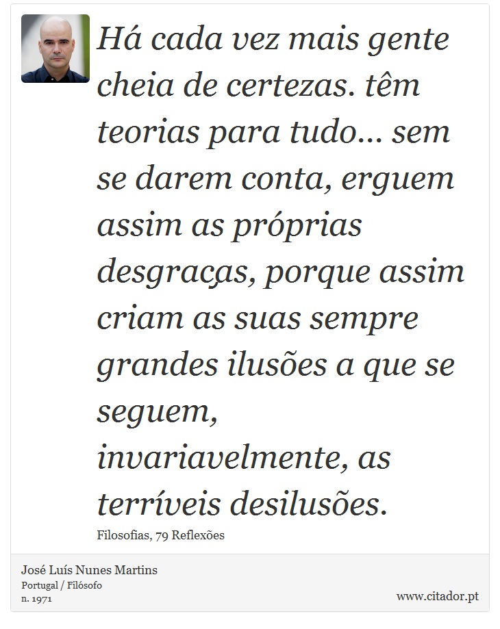 Há cada vez mais gente cheia de certezas. têm teorias para tudo... sem se darem conta, erguem assim as próprias desgraças, porque assim criam as suas sempre grandes ilusões a que se seguem, invariavelmente, as terríveis desilusões. - José Luís Nunes Martins - Frases