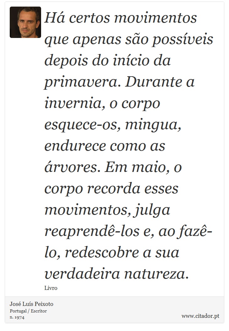 Há certos movimentos que apenas são possíveis depois do início da primavera. Durante a invernia, o corpo esquece-os, mingua, endurece como as árvores. Em maio, o corpo recorda esses movimentos, julga reaprendê-los e, ao fazê-lo, redescobre a sua verdadeira natureza. - José Luís Peixoto - Frases