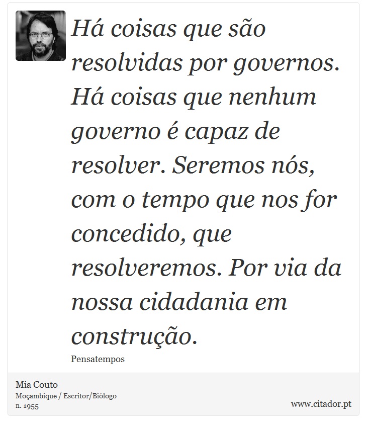 Há coisas que são resolvidas por governos. Há coisas que nenhum governo é capaz de resolver. Seremos nós, com o tempo que nos for concedido, que resolveremos. Por via da nossa cidadania em construção. - Mia Couto - Frases