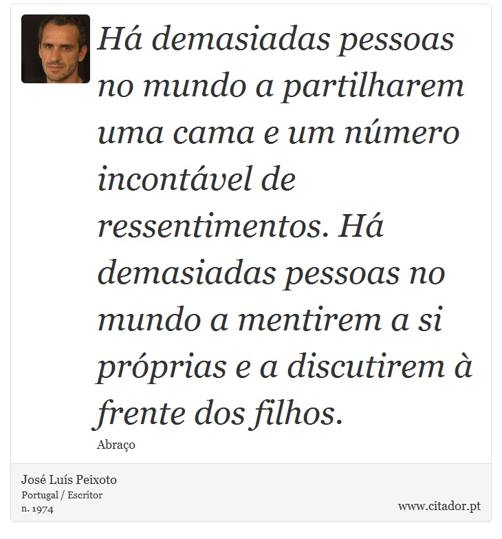 Há demasiadas pessoas no mundo a partilharem uma cama e um número incontável de ressentimentos. Há demasiadas pessoas no mundo a mentirem a si próprias e a discutirem à frente dos filhos. - José Luís Peixoto - Frases