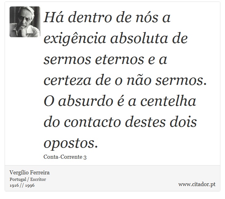 Há dentro de nós a exigência absoluta de sermos eternos e a certeza de o não sermos. O absurdo é a centelha do contacto destes dois opostos. - Vergílio Ferreira - Frases