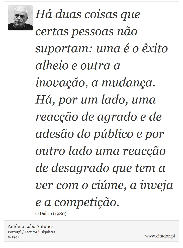 Há duas coisas que certas pessoas não suportam: uma é o êxito alheio e outra a inovação, a mudança. Há, por um lado, uma reacção de agrado e de adesão do público e por outro lado uma reacção de desagrado que tem a ver com o ciúme, a inveja e a competição. - António Lobo Antunes - Frases