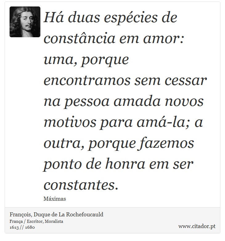 Há duas espécies de constância em amor: uma, porque encontramos sem cessar na pessoa amada novos motivos para amá-la; a outra, porque fazemos ponto de honra em ser constantes. - François, Duque de La Rochefoucauld - Frases