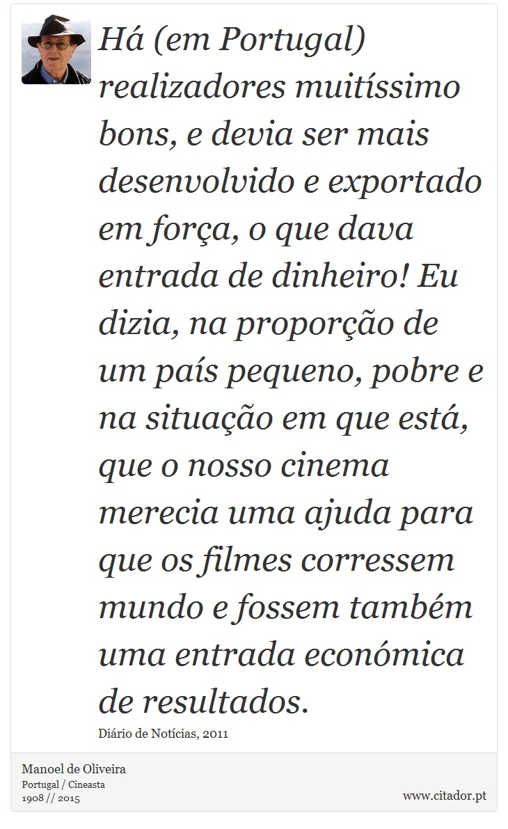 Há (em Portugal) realizadores muitíssimo bons, e devia ser mais desenvolvido e exportado em força, o que dava entrada de dinheiro! Eu dizia, na proporção de um país pequeno, pobre e na situação em que está, que o nosso cinema merecia uma ajuda para que os filmes corressem mundo e fossem também uma entrada económica de resultados. - Manoel de Oliveira - Frases