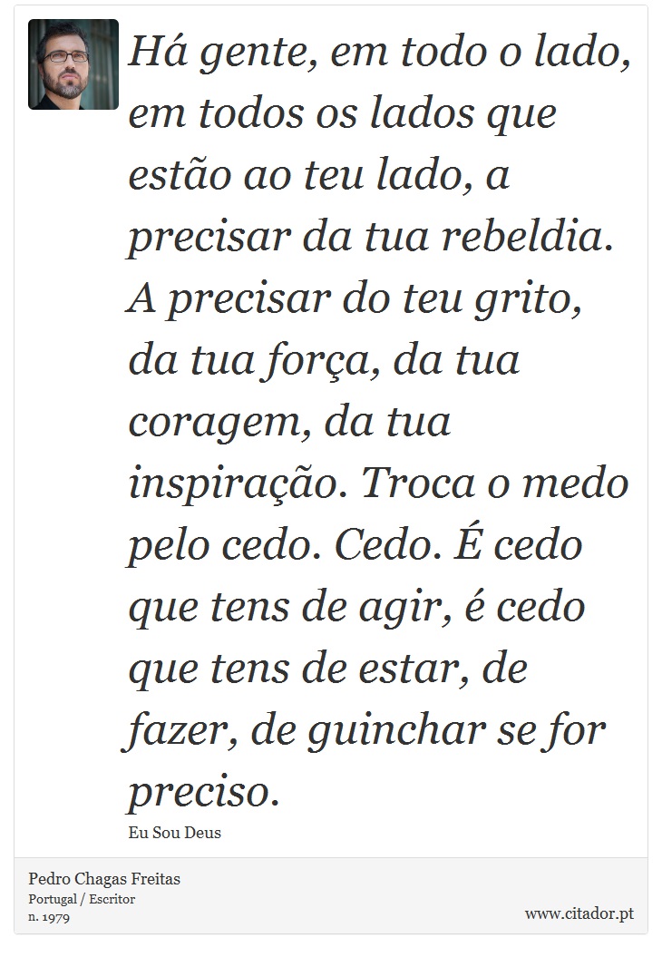 Há gente, em todo o lado, em todos os lados que estão ao teu lado, a precisar da tua rebeldia. A precisar do teu grito, da tua força, da tua coragem, da tua inspiração. Troca o medo pelo cedo. Cedo. É cedo que tens de agir, é cedo que tens de estar, de fazer, de guinchar se for preciso. - Pedro Chagas Freitas - Frases