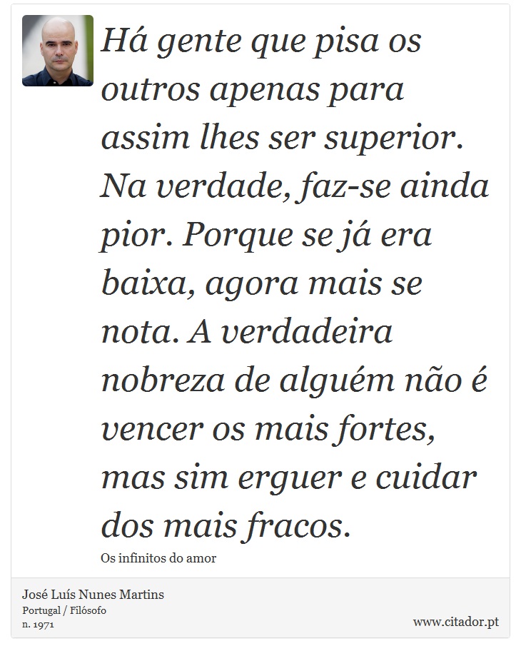 Há gente que pisa os outros apenas para assim lhes ser superior. Na verdade, faz-se ainda pior. Porque se já era baixa, agora mais se nota. A verdadeira nobreza de alguém não é vencer os mais fortes, mas sim erguer e cuidar dos mais fracos. - José Luís Nunes Martins - Frases