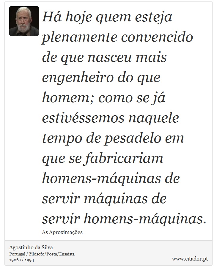 Há hoje quem esteja plenamente convencido de que nasceu mais engenheiro do que homem; como se já estivéssemos naquele tempo de pesadelo em que se fabricariam homens-máquinas de servir máquinas de servir homens-máquinas. - Agostinho da Silva - Frases