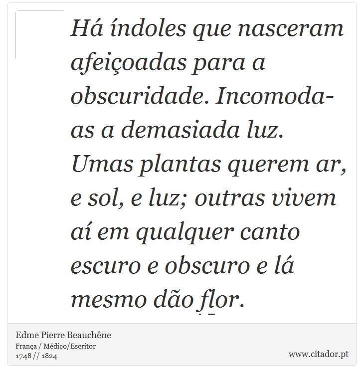 Há índoles que nasceram afeiçoadas para a obscuridade. Incomoda-as a demasiada luz. Umas plantas querem ar, e sol, e luz; outras vivem aí em qualquer canto escuro e obscuro e lá mesmo dão flor. - Edme Pierre Beauchêne - Frases