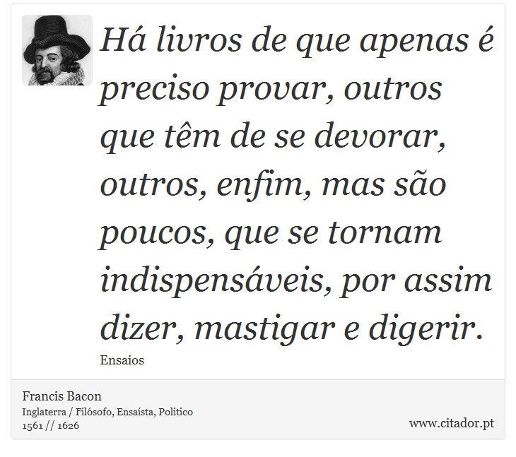 Há livros de que apenas é preciso provar, outros que têm de se devorar, outros, enfim, mas são poucos, que se tornam indispensáveis, por assim dizer, mastigar e digerir. - Francis Bacon - Frases