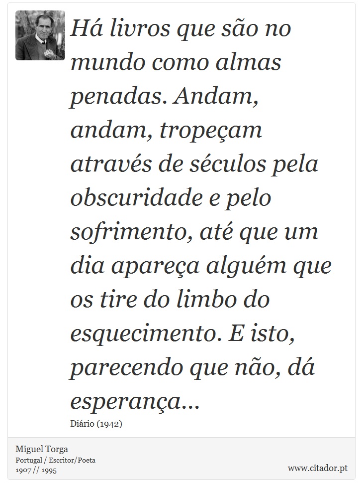 Há livros que são no mundo como almas penadas. Andam, andam, tropeçam através de séculos pela obscuridade e pelo sofrimento, até que um dia apareça alguém que os tire do limbo do esquecimento. E isto, parecendo que não, dá esperança... - Miguel Torga - Frases
