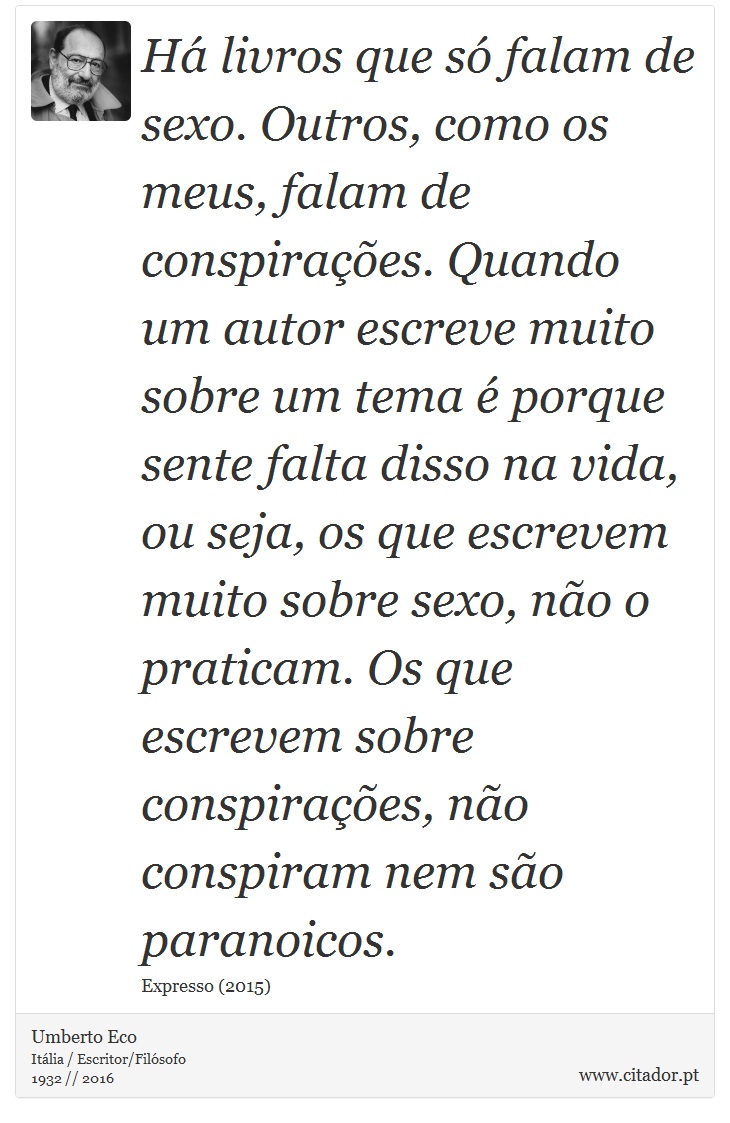 Há livros que só falam de sexo. Outros, como os meus, falam de conspirações. Quando um autor escreve muito sobre um tema é porque sente falta disso na vida, ou seja, os que escrevem muito sobre sexo, não o praticam. Os que escrevem sobre conspirações, não conspiram nem são paranoicos. - Umberto Eco - Frases