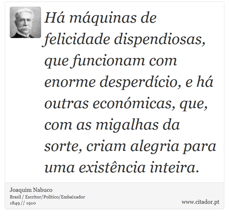 Há máquinas de felicidade dispendiosas, que funcionam com enorme desperdício, e há outras económicas, que, com as migalhas da sorte, criam alegria para uma existência inteira. - Joaquim Nabuco - Frases