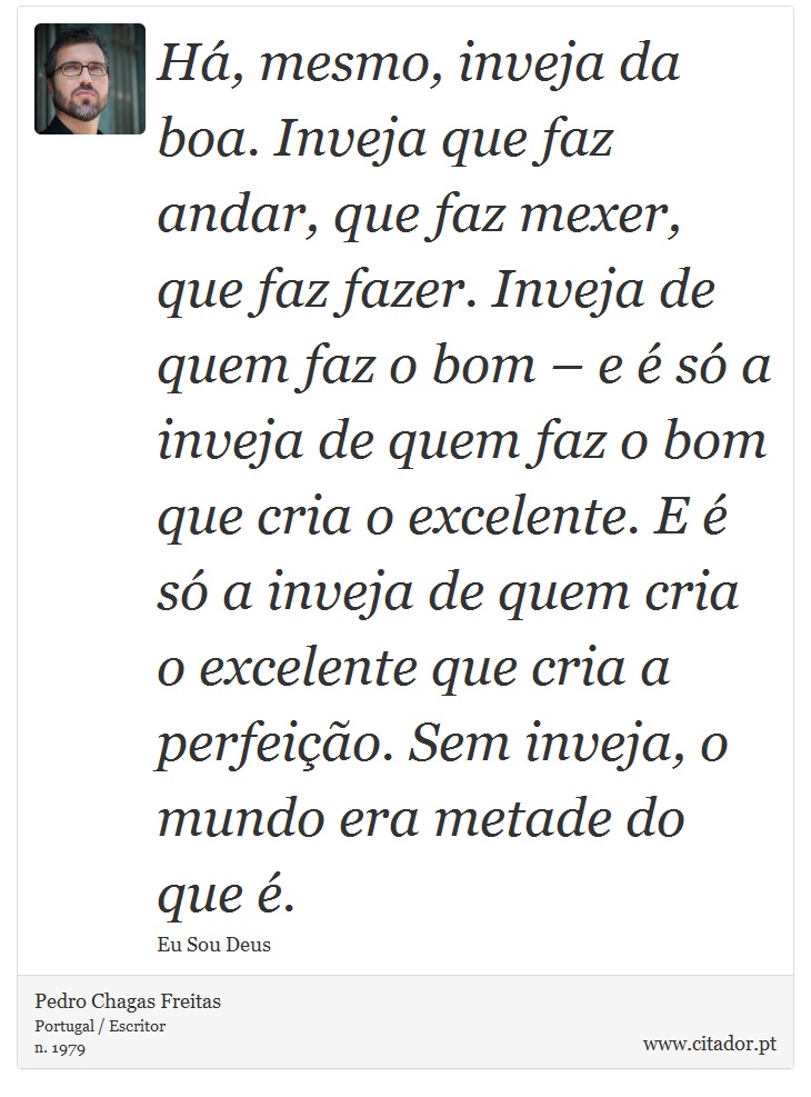 Há, mesmo, inveja da boa. Inveja que faz andar, que faz mexer, que faz fazer. Inveja de quem faz o bom – e é só a inveja de quem faz o bom que cria o excelente. E é só a inveja de quem cria o excelente que cria a perfeição. Sem inveja, o mundo era metade do que é. - Pedro Chagas Freitas - Frases