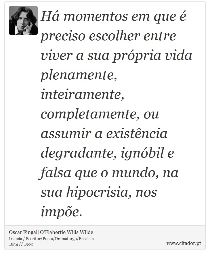 Há momentos em que é preciso escolher entre viver a sua própria vida plenamente, inteiramente, completamente, ou assumir a existência degradante, ignóbil e falsa que o mundo, na sua hipocrisia, nos impõe. - Oscar Fingall O'Flahertie Wills Wilde - Frases